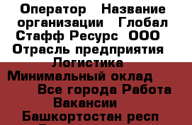 Оператор › Название организации ­ Глобал Стафф Ресурс, ООО › Отрасль предприятия ­ Логистика › Минимальный оклад ­ 51 000 - Все города Работа » Вакансии   . Башкортостан респ.,Баймакский р-н